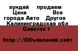 хундай 78 продаем › Цена ­ 650 000 - Все города Авто » Другое   . Калининградская обл.,Советск г.